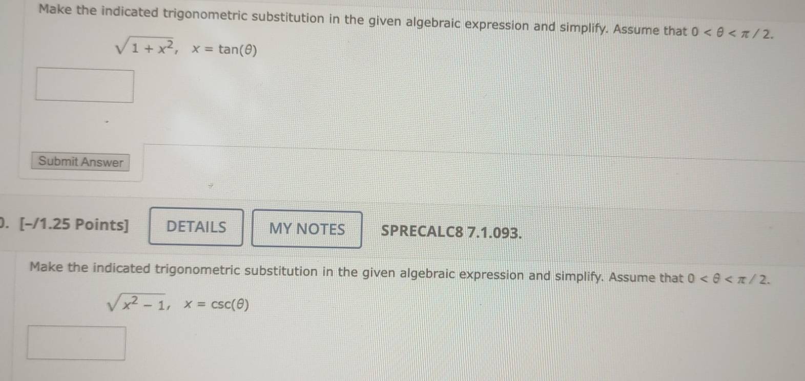 Make the indicated trigonometric substitution in the given algebraic expression and simplify. Assume that 0 .
sqrt(1+x^2), x=tan (θ )
Submit Answer 
. [-/1.25 Points] DETAILS MY NOTES SPRECALC8 7.1.093. 
Make the indicated trigonometric substitution in the given algebraic expression and simplify. Assume that 0 .
sqrt(x^2-1), x=csc (θ )