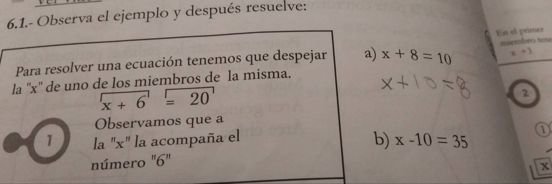 6.1.- Observa el ejemplo y después resuelve: 
En el primer 
miembro tene 
Para resolver una ecuación tenemos que despejar 
a) x+8=10
x+3
la '' x '' de uno de los miembros de la misma.
x+6=20
2 
Observamos que a 
1 la "x" la acompaña el 
b) x-10=35
número ' 6"
x