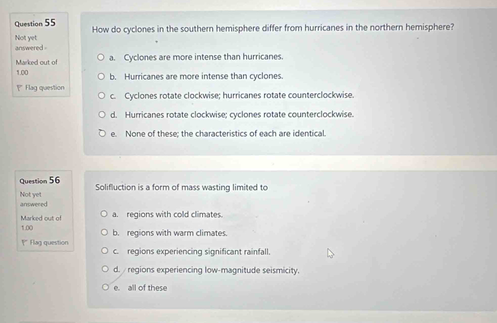 How do cyclones in the southern hemisphere differ from hurricanes in the northern hemisphere?
Not yet
answered 
Marked out of a. Cyclones are more intense than hurricanes.
1.00 b. Hurricanes are more intense than cyclones.
Flag question
c. Cyclones rotate clockwise; hurricanes rotate counterclockwise.
d. Hurricanes rotate clockwise; cyclones rotate counterclockwise.
e. None of these; the characteristics of each are identical.
Question 56
Solifluction is a form of mass wasting limited to
Not yet
answered
Marked out of a. regions with cold climates.
1.00 b. regions with warm climates.
Flag question
c. regions experiencing significant rainfall.
d. regions experiencing low-magnitude seismicity.
e. all of these