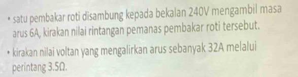 satu pembakar roti disambung kepada bekalan 240V mengambil masa 
arus 6A, kirakan nilai rintangan pemanas pembakar roti tersebut. 
kirakan nilai voltan yang mengalirkan arus sebanyak 32A melalui 
perintang 3.5Ω.