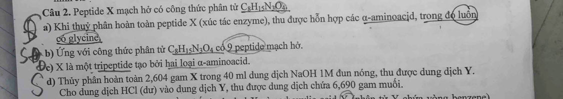 Peptide X mạch hở có công thức phân tử _ C_8H_15N_3O_4 
a) Khi thuỷ phân hoàn toàn peptide X (xúc tác enzyme), thu được hỗn hợp các α -aminoacid, trong đo luồn 
có glycine 
i ô ng thức phân tử C_8H_15N_3O_4 có 9 peptide mạch hở. 
c) X là một tripeptide tạo bởi hai loại α-aminoacid. 
d) Thủy phân hoàn toàn 2,604 gam X trong 40 ml dung dịch NaOH 1M đun nóng, thu được dung dịch Y. 
Cho dung dịch HCl (dư) vào dung dịch Y, thu được dung dịch chứa 6,690 gam muối.