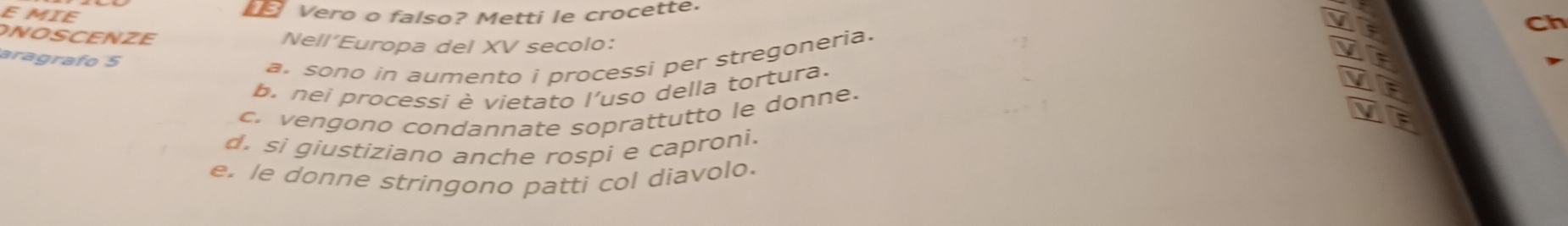 MIE Vero o falso? Metti le crocette
Ch
ONOSCENZE Nell’Europa del XV secolo：
aragrafo 5
a. sono in aumento i processi per stregoneria.
b. nei processí è vietato l'uso della tortura.
c. vengono condannate soprattutto le donne.
d. si giustiziano anche rospi e caproni.
e. le donne stringono patti col diavolo.