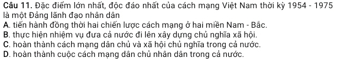 Đặc điểm lớn nhất, độc đáo nhất của cách mạng Việt Nam thời kỳ 1954 - 1975
là một Đảng lãnh đạo nhân dân
A. tiến hành đồng thời hai chiến lược cách mạng ở hai miền Nam - Bắc.
B. thực hiện nhiệm vụ đưa cả nước đi lên xây dựng chủ nghĩa xã hội.
C. hoàn thành cách mạng dân chủ và xã hội chủ nghĩa trong cả nước.
D. hoàn thành cuộc cách mạng dân chủ nhân dân trong cả nước.