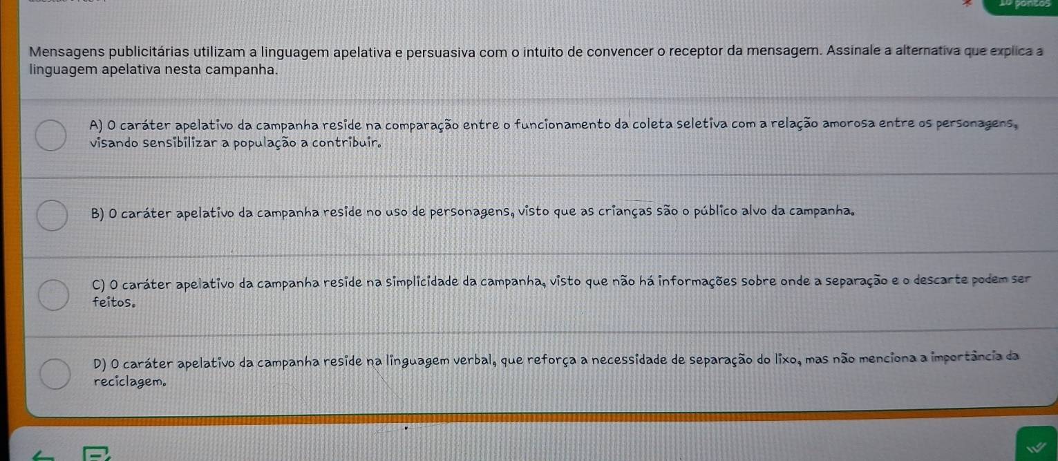 Mensagens publicitárias utilizam a linguagem apelativa e persuasiva com o intuito de convencer o receptor da mensagem. Assinale a alternativa que explica a
linguagem apelativa nesta campanha.
A) O caráter apelativo da campanha reside na comparação entre o funcionamento da coleta seletiva com a relação amorosa entre os personagens,
visando sensibilizar a população a contribuir.
B) O caráter apelativo da campanha reside no uso de personagens, visto que as crianças são o público alvo da campanha.
C) O caráter apelativo da campanha reside na simplicidade da campanha, visto que não há informações sobre onde a separação e o descarte podem ser
feitos.
D) O caráter apelativo da campanha reside na linguagem verbal, que reforça a necessidade de separação do lixo, mas não menciona a importância da
reciclagem.