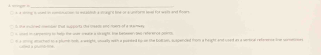A stringer is_
a string is used in construction to establish a straight line or a uniform level for walls and floors.
b, the inclined member that supports the treads and risers of a stairway.
C used in carpentry to help the user create a straight line between two reference points.
d a string attached to a plumb bob, a weight, usually with a pointed tip on the bottom, suspended from a height and used as a vertical reference line sometimes
called a plumb-line.
