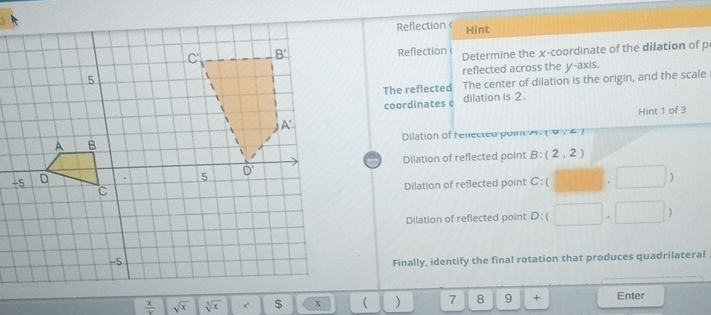 Reflection Hint
Reflection Determine the x-coordinate of the dilation of p
reflected across the y-axis.
The reflected The center of dilation is the origin, and the scale
coordinates c dilation is 2.
Hint 1 of 3
Dilation of renec ted p oit 0,2
Dilation of reflected point B: (2,2)
Dilation of reflected point C: 1
)
Dilation of reflected point D 
Finally, identify the final rotation that produces quadrilateral
 x/y  sqrt(x) sqrt[3](x)  ) 7 8 9 + Enter