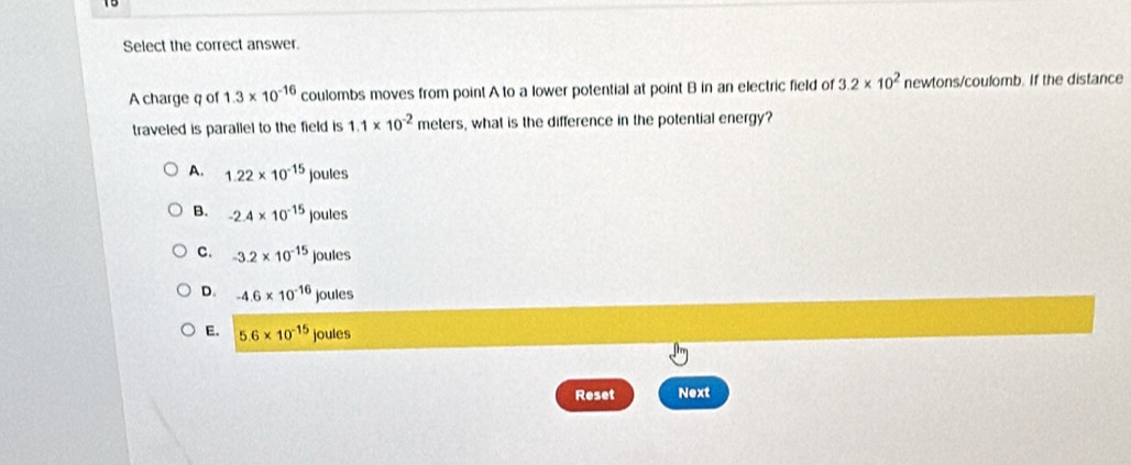 Select the correct answer.
A charge q of 1.3* 10^(-16) coulombs moves from point A to a lower potential at point B in an electric field of 3.2* 10^2 newtons/coulomb. If the distance
traveled is parallel to the field is 1.1* 10^(-2) meters s, what is the difference in the potential energy?
A. 1.22* 10^(-15)joules
B. -2.4* 10^(-15)joules
C. -3.2* 10^(-15)joules
D. -4.6* 10^(-16)joules
E. 5.6* 10^(-15)joules
Reset Next