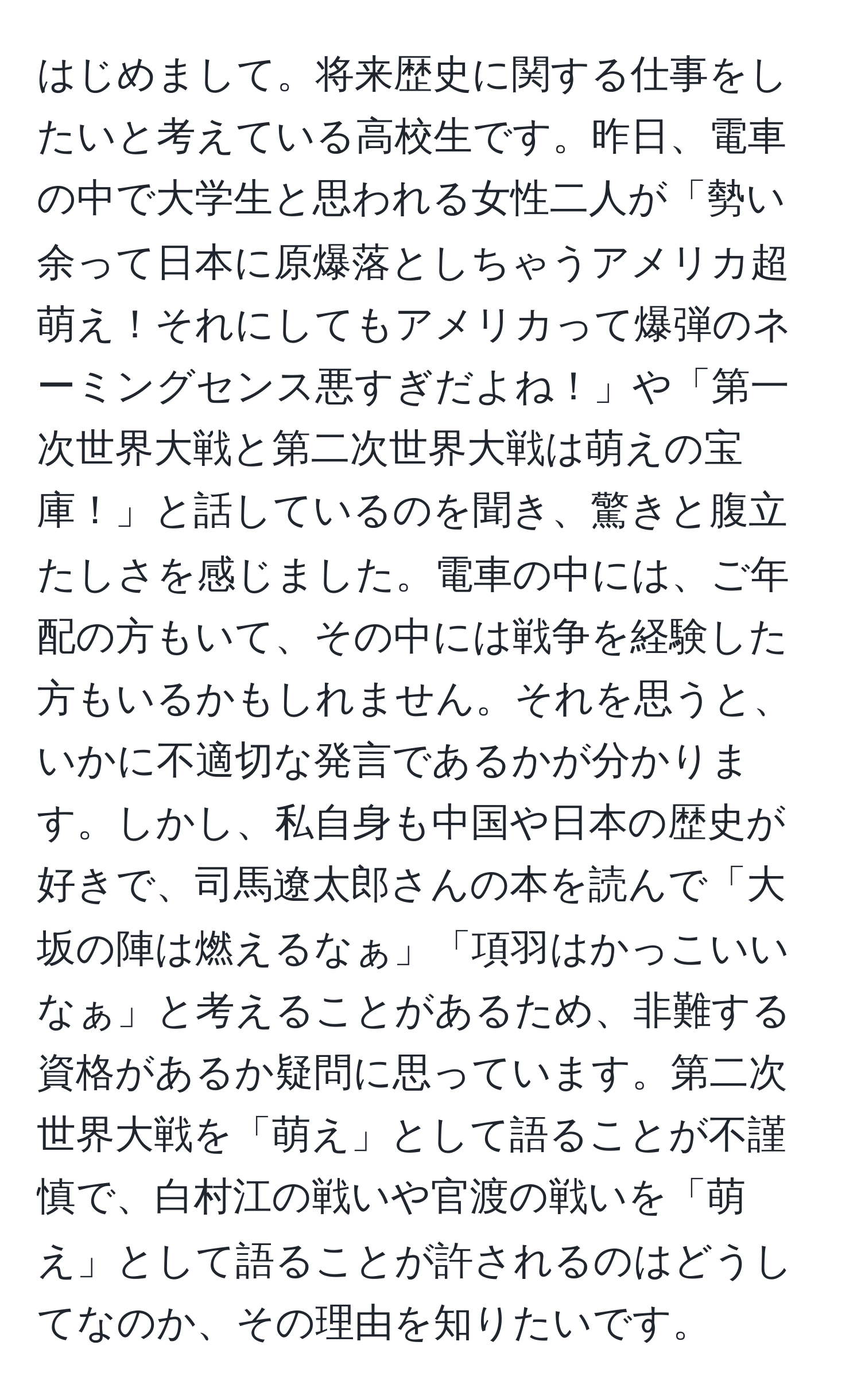 はじめまして。将来歴史に関する仕事をしたいと考えている高校生です。昨日、電車の中で大学生と思われる女性二人が「勢い余って日本に原爆落としちゃうアメリカ超萌え！それにしてもアメリカって爆弾のネーミングセンス悪すぎだよね！」や「第一次世界大戦と第二次世界大戦は萌えの宝庫！」と話しているのを聞き、驚きと腹立たしさを感じました。電車の中には、ご年配の方もいて、その中には戦争を経験した方もいるかもしれません。それを思うと、いかに不適切な発言であるかが分かります。しかし、私自身も中国や日本の歴史が好きで、司馬遼太郎さんの本を読んで「大坂の陣は燃えるなぁ」「項羽はかっこいいなぁ」と考えることがあるため、非難する資格があるか疑問に思っています。第二次世界大戦を「萌え」として語ることが不謹慎で、白村江の戦いや官渡の戦いを「萌え」として語ることが許されるのはどうしてなのか、その理由を知りたいです。