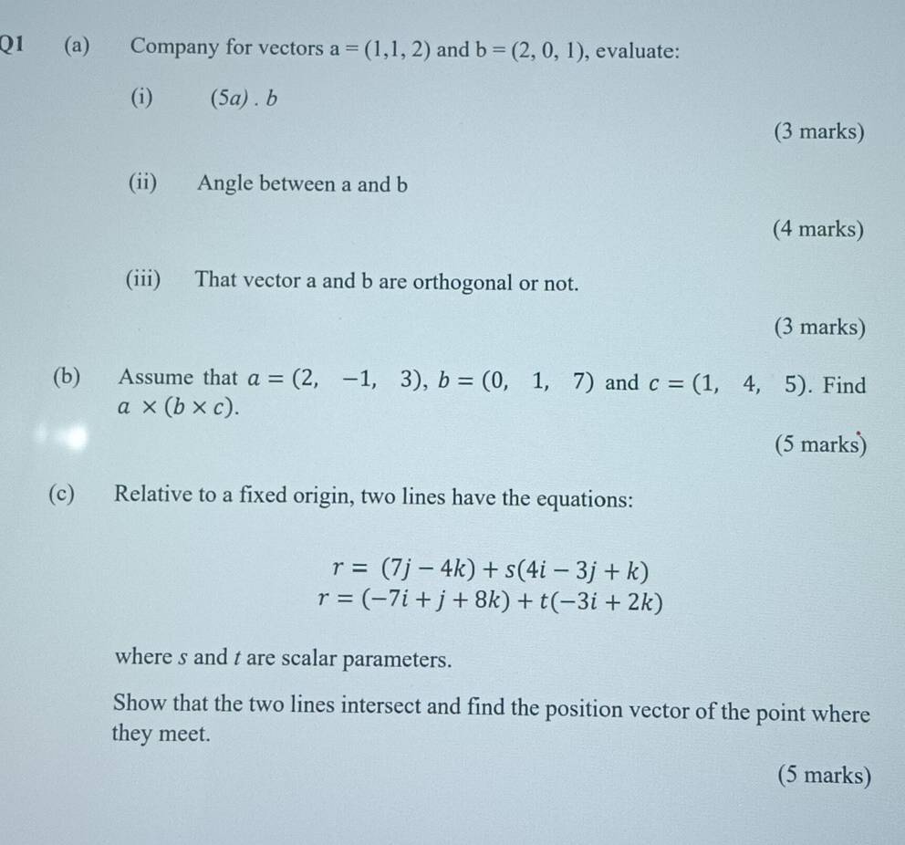 Company for vectors a=(1,1,2) and b=(2,0,1) , evaluate: 
(i) (5a) . b
(3 marks) 
(ii) Angle between a and b
(4 marks) 
(iii) That vector a and b are orthogonal or not. 
(3 marks) 
(b) Assume that a=(2,-1,3), b=(0,1,7) and c=(1,4,5). Find
a* (b* c). 
(5 marks) 
(c) Relative to a fixed origin, two lines have the equations:
r=(7j-4k)+s(4i-3j+k)
r=(-7i+j+8k)+t(-3i+2k)
where s and t are scalar parameters. 
Show that the two lines intersect and find the position vector of the point where 
they meet. 
(5 marks)