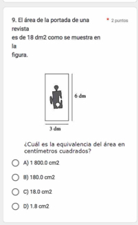 El área de la portada de una 2 puntos
revista
es de 18 dm2 como se muestra en
la
figura,
centimetros cuadrados? ¿Cuál es la equivalencia del área en
A) 1 800.0 cm2
B) 180.0 cm2
C) 18.0 cm2
D) 1.8 cm2