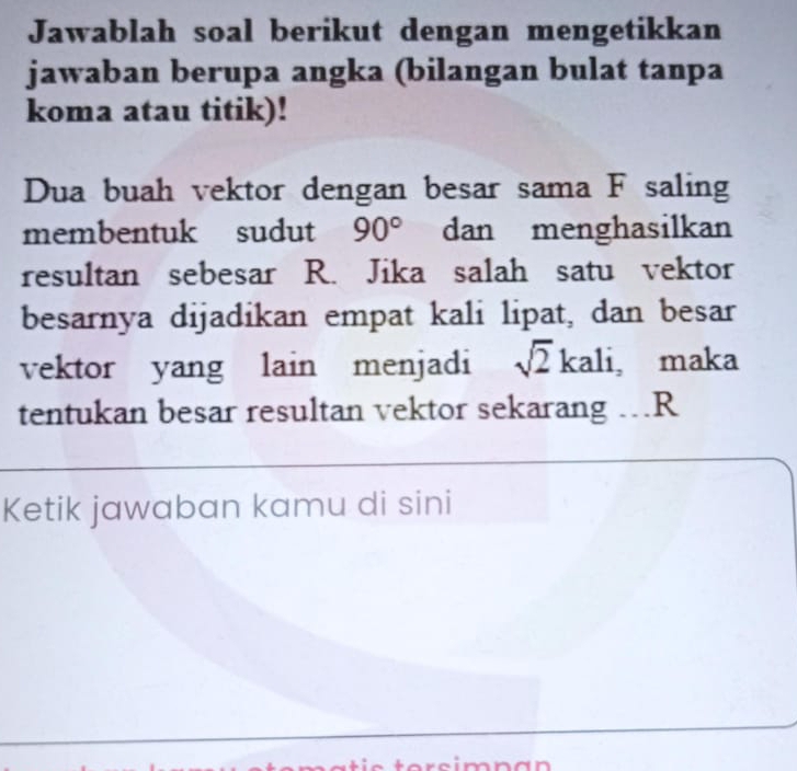 Jawablah soal berikut dengan mengetikkan 
jawaban berupa angka (bilangan bulat tanpa 
koma atau titik)! 
Dua buah vektor dengan besar sama F saling 
membentuk sudut 90° dan menghasilkan 
resultan sebesar R. Jika salah satu vektor 
besarnya dijadikan empat kali lipat, dan besar 
vektor yang lain menjadi sqrt(2) kali, maka 
tentukan besar resultan vektor sekarang ..R 
Ketik jawaban kamu di sini