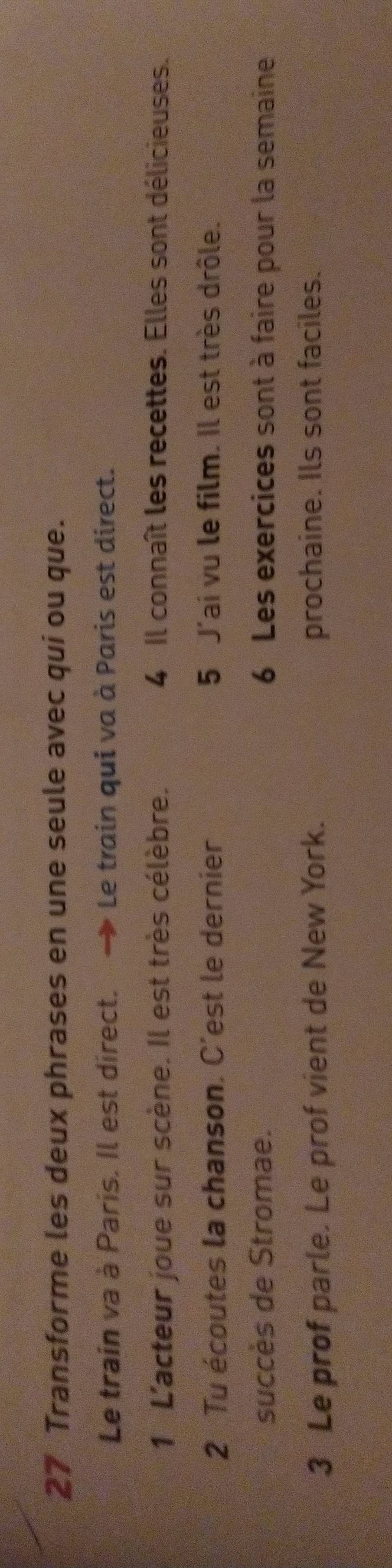 Transforme les deux phrases en une seule avec qui ou que. 
Le train va à Paris. Il est direct. → Le train qui va à Paris est direct. 
1 L'acteur joue sur scène. Il est très célèbre. 4 Il connaît les recettes. Elles sont délicieuses. 
2 Tu écoutes la chanson. C'est le dernier 5 J'ai vu le film. Il est très drôle. 
succès de Stromae. 6 Les exercices sont à faire pour la semaine 
3 Le prof parle. Le prof vient de New York. prochaine. Ils sont faciles.