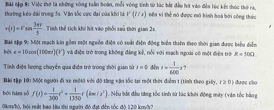 Bài tập 8: Việc thở là những vòng tuần hoàn, mỗi vòng tính từ lúc bắt đầu hít vào đến lúc kết thúc thờ ra, 
thường kéo dài trong 5s. Vận tốc cực đại của khí là V(l/s) nên vì thế nó được mô hình hoá bởi công thức
v(t)=Vsin  3π t/5 . Tính thể tích khí hít vào phổi saủ thời gian 2s. 
Bài tập 9: Một mạch kín gồm một nguồn điện có suất điện động biến thiên theo thời gian được biểu diễn 
bởi e=10cos (100π t)(V) và điện trở trong không đáng kể, nối với mạch ngoài có một điện trở R=50Omega. 
Tính điện lượng chuyển qua điện trở trong thời gian từ t=0 đến t= 1/600 s ? 
Bài tập 10: Một người đi xe môtô với độ tăng vận tốc tại một thời điểm t (tính theo giây, t≥ 0) được cho 
bởi hàm số f(t)= 1/300 t^2+ 1/1350 t(km/s^2). Nếu bắt đầu tăng tốc tính từ lúc khởi động máy (vận tốc bằng
0km/h), hỏi mất bao lâu thì người đó đạt đến tốc độ 120 km/h?