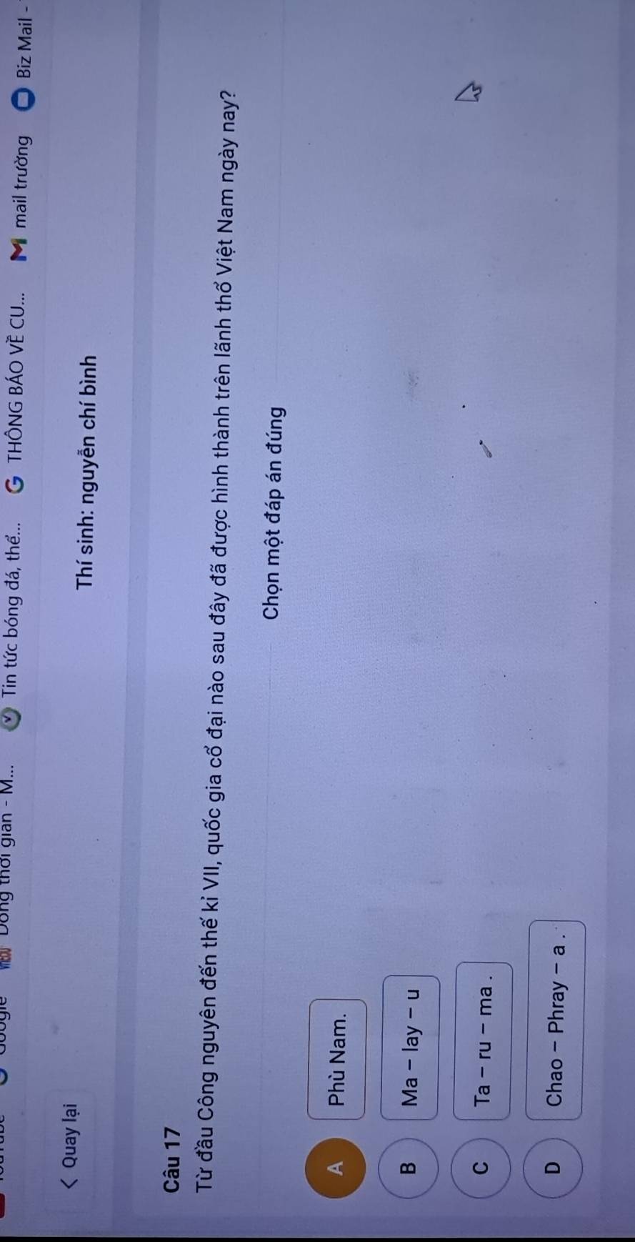 Dong thời gian - M... Tin tức bóng đá, thể... G THÔNG BÁO VÈ CU... M mail trường Biz Mail -
Quay lại Thí sinh: nguyễn chí bình
Câu 17
Từ đầu Công nguyên đến thế kỉ VII, quốc gia cổ đại nào sau đây đã được hình thành trên lãnh thổ Việt Nam ngày nay?
Chọn một đáp án đúng
A Phù Nam.
B Ma-lay-u
C Ta-ru-ma.
D Chao - Phray - a .