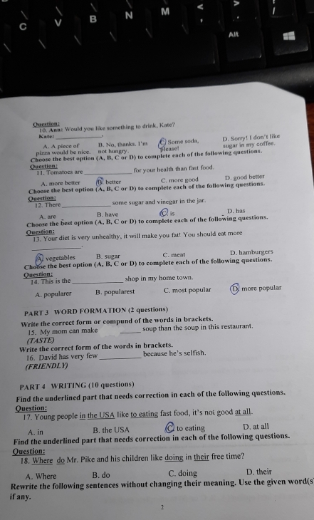 A. A piece of Some soda,
pizza would be nice. not hungry B. No, thanks. I'm please! D. Sorry! I don't like sugar in my coffee.
Question: Choose the best option (A, B, C or D) to complete each of the following questions.
11. Tomatoes are_ for your health than fast food.
A. more better (B. better C. more good
Choose the best option (A, B, C or D) to complete each of the following questions. D. good better
Question: 12. There_ some sugar and vinegar in the jar.
A. are B. have C is D. has
Choose the best option (A, B, C or D) to complete each of the following questions.
Question: 13. Your diet is very unhealthy, it will make you fat! You should eat more
_
A vegetables B. sugar C. meat D. hamburgers
Choose the best option (A, B, C or D) to complete each of the following questions.
Question: shop in my home town.
14. This is the_
A. popularer B. popularest C. most popular D more popular
PART 3 WORD FORMATION (2 questions)
Write the correct form or compund of the words in brackets.
15. My mom can make _soup than the soup in this restaurant.
(TASTE)
Write the correct form of the words in brackets.
16. David has very few _because he's selfish.
(FRIENDLY)
PART 4 WRITING (10 questions)
Find the underlined part that needs correction in each of the following questions.
Question:
17. Young people in the USA like to eating fast food, it’s not good at all.
A. in B. the USA C to eating D. at all
Find the underlined part that needs correction in each of the following questions.
Question:
18. Where do Mr. Pike and his children like doing in their free time?
A. Where B. do C. doing D. their
Rewrite the following sentences without changing their meaning. Use the given word(s
if any.
2