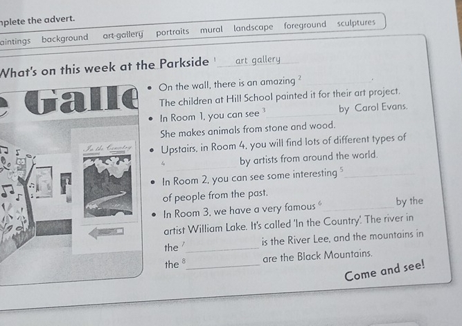 nplete the advert. 
aintings background art-gallery portraits mural landscape foreground sculptures 
What's on this week at the Parkside '_ art gallery_ 
On the wall, there is an amazing ?_ . 
The children at Hill School painted it for their art project. 
In Room 1, you can see by Carol Evans. 
She makes animals from stone and wood. 
Upstairs, in Room 4, you will find lots of different types of 
_4 
by artists from around the world. 
In Room 2, you can see some interesting "_ 
of people from the past. 
In Room 3, we have a very famous _by the 
artist William Lake. It's called 'In the Country'. The river in 
the '_ is the River Lee, and the mountains in 
the 8 _ are the Black Mountains. 
Come and see!