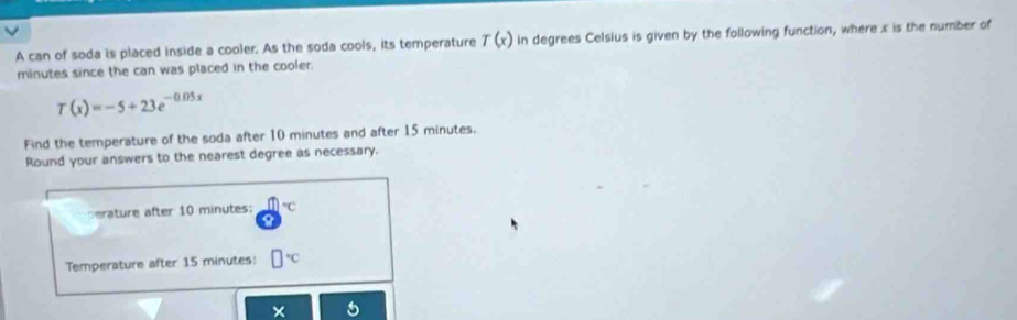 A can of soda is placed inside a cooler. As the soda cools, its temperature T(x) in degrees Celsius is given by the following function, where x is the number of
minutes since the can was placed in the cooler.
T(x)=-5+23e^(-0.05x)
Find the temperature of the soda after 10 minutes and after 15 minutes. 
Round your answers to the nearest degree as necessary. 
erature after 10 minutes : °C
Temperature after 15 minutes : 
×