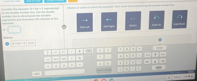 < Unit Overview Step-by-Step Sample Proo em 
Consider the equation  B=5w+3 represented Choose an action to solve the equation. Then move the barbell along the double number line. 
on the double number line. Use the double 
number line to decompose the variable 
expression and determine the solution to the 
. . 
equation. Reflect Scale Up Scale Down
w=□
Shift Left Shift Right 
History
8=5w+3 Given 
0
 x/y  sqrt(x) sqrt[3](x) x' $ χ ( ) 7 8 9 + Enter 
|x| log (x) log (x) π % ^ 4 5 6 Prow Noxt 
< 2 > + y 1 2 3
Choose Variable = 0 1
_ 
ABC 
Feb 18°