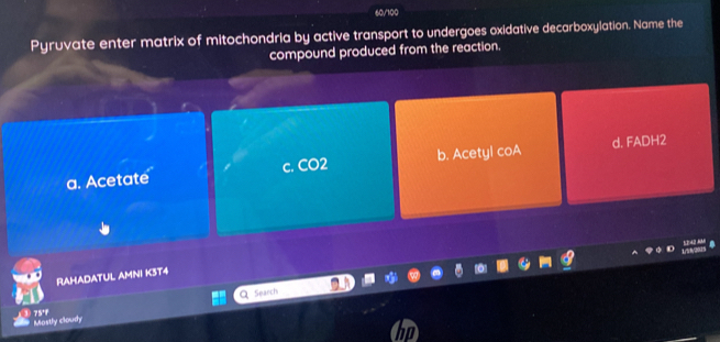 60/100
Pyruvate enter matrix of mitochondria by active transport to undergoes oxidative decarboxylation. Name the
compound produced from the reaction.
a. Acetate c. CO2 b. Acetyl coA d. FADH2
RAHADATUL AMNI K3T4
Search
Mastly cloudy 75'f