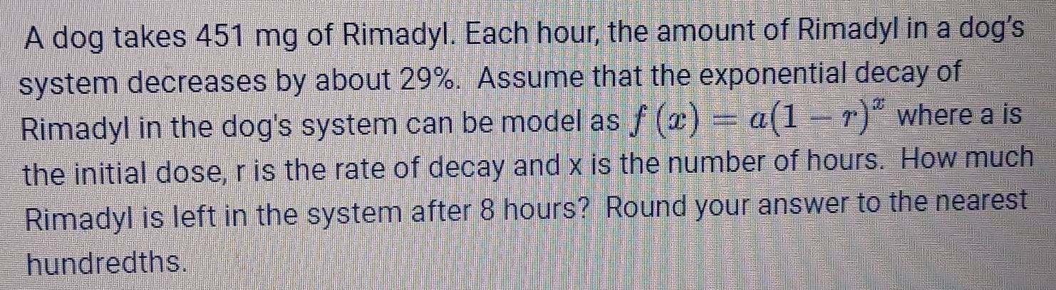 A dog takes 451 mg of Rimadyl. Each hour, the amount of Rimadyl in a dog's 
system decreases by about 29%. Assume that the exponential decay of 
Rimadyl in the dog's system can be model as f(x)=a(1-r)^x where a is 
the initial dose, r is the rate of decay and x is the number of hours. How much 
Rimadyl is left in the system after 8 hours? Round your answer to the nearest 
hundredths.