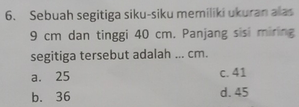 Sebuah segitiga siku-siku memiliki ukuran alas
9 cm dan tinggi 40 cm. Panjang sisi miring
segitiga tersebut adalah ... cm.
a. 25 c. 41
b. 36 d. 45