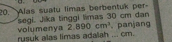 Alas suatu limas berbentuk per- 
segi. Jika tinggi limas 30 cm dan 
volumenya 2.890cm^3 , panjang 
rusuk alas limas adalah ... cm.