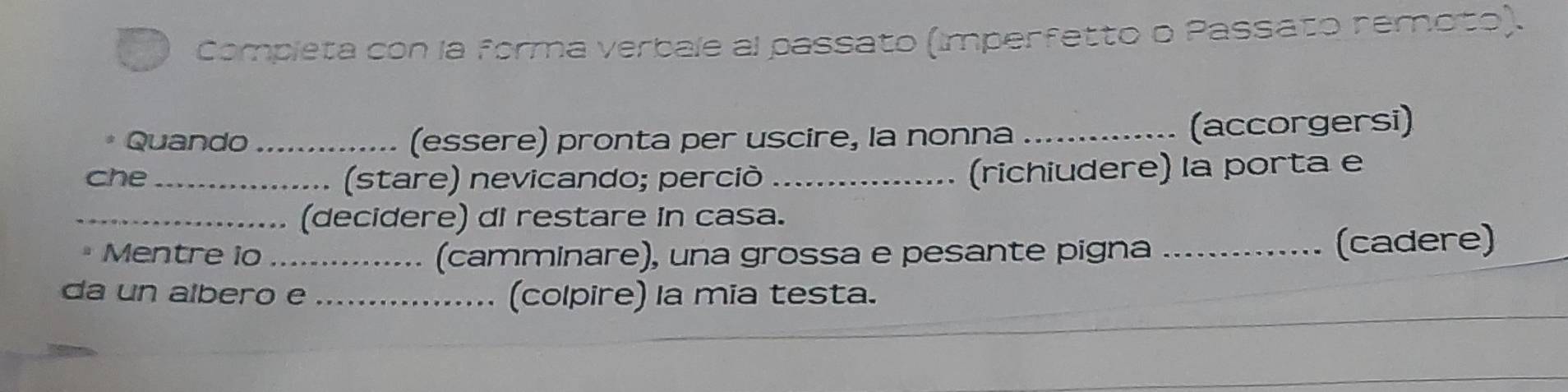 Completa con la forma verbale al passato (imperfetto o Passato remoto). 
Quando _(essere) pronta per uscire, la nonna _(accorgersi) 
che_ (stare) nevicando; perciò_ 
(richiudere) la porta e 
_(decidere) di restare in casa. 
* Mentre io _(camminare), una grossa e pesante pigna _(cadere) 
da un albero e _(colpire) la mia testa.