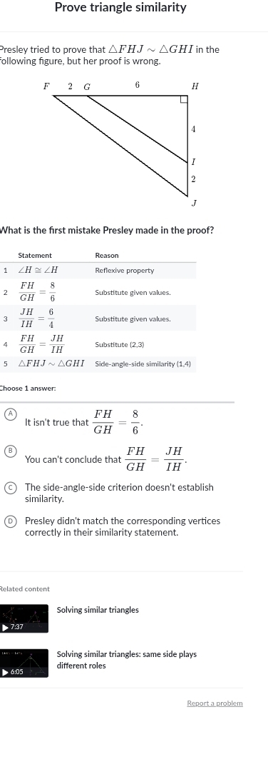 Prove triangle similarity
Preslev tried to prove that △ FHJsim △ GHI in the
following figure, but her proof is wrong.
What is the first mistake Presley made in the proof?
1
2
3
4
5
Choose 1 answer:
It isn't true that  FH/GH = 8/6 .
You can't conclude that  FH/GH = JH/IH .
The side-angle-side criterion doesn't establish
similarity.
Presley didn't match the corresponding vertices
correctly in their similarity statement.
Related content
Solving similar triangles
▶ 7:37
Solving similar triangles: same side plays
different roles
> 6:05
Report a problem