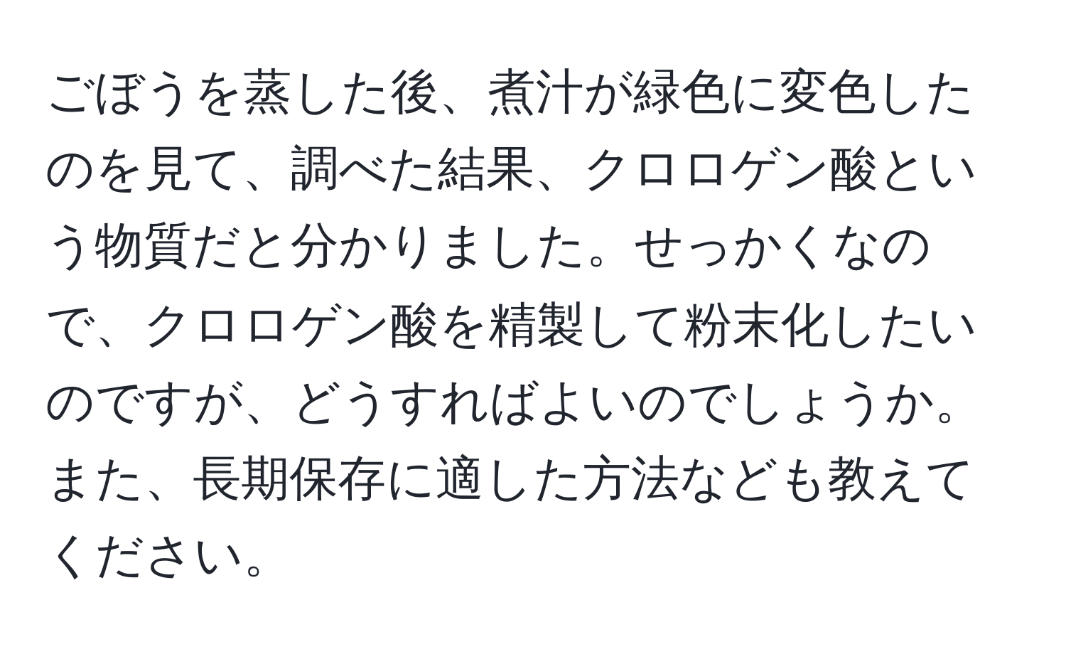 ごぼうを蒸した後、煮汁が緑色に変色したのを見て、調べた結果、クロロゲン酸という物質だと分かりました。せっかくなので、クロロゲン酸を精製して粉末化したいのですが、どうすればよいのでしょうか。また、長期保存に適した方法なども教えてください。