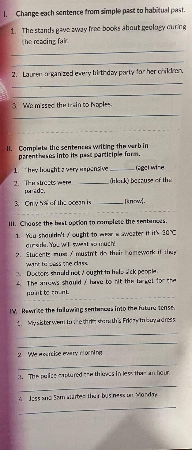 Change each sentence from simple past to habitual past. 
1. The stands gave away free books about geology during 
the reading fair. 
_ 
_ 
2. Lauren organized every birthday party for her children. 
_ 
_ 
3. We missed the train to Naples. 
_ 
II. Complete the sentences writing the verb in 
parentheses into its past participle form. 
1. They bought a very expensive _(age) wine. 
2. The streets were _(block) because of the 
parade. 
3. Only 5% of the ocean is _(know). 
_ 
_ 
III. Choose the best option to complete the sentences. 
1. You shouldn't / ought to wear a sweater if it's 30°C
outside. You will sweat so much! 
2. Students must / mustn't do their homework if they 
want to pass the class. 
3. Doctors should not / ought to help sick people. 
4. The arrows should / have to hit the target for the 
point to count. 
IV. Rewrite the following sentences into the future tense. 
1. My sister went to the thrift store this Friday to buy a dress. 
_ 
_ 
2. We exercise every morning. 
_ 
3. The police captured the thieves in less than an hour. 
_ 
4. Jess and Sam started their business on Monday. 
_