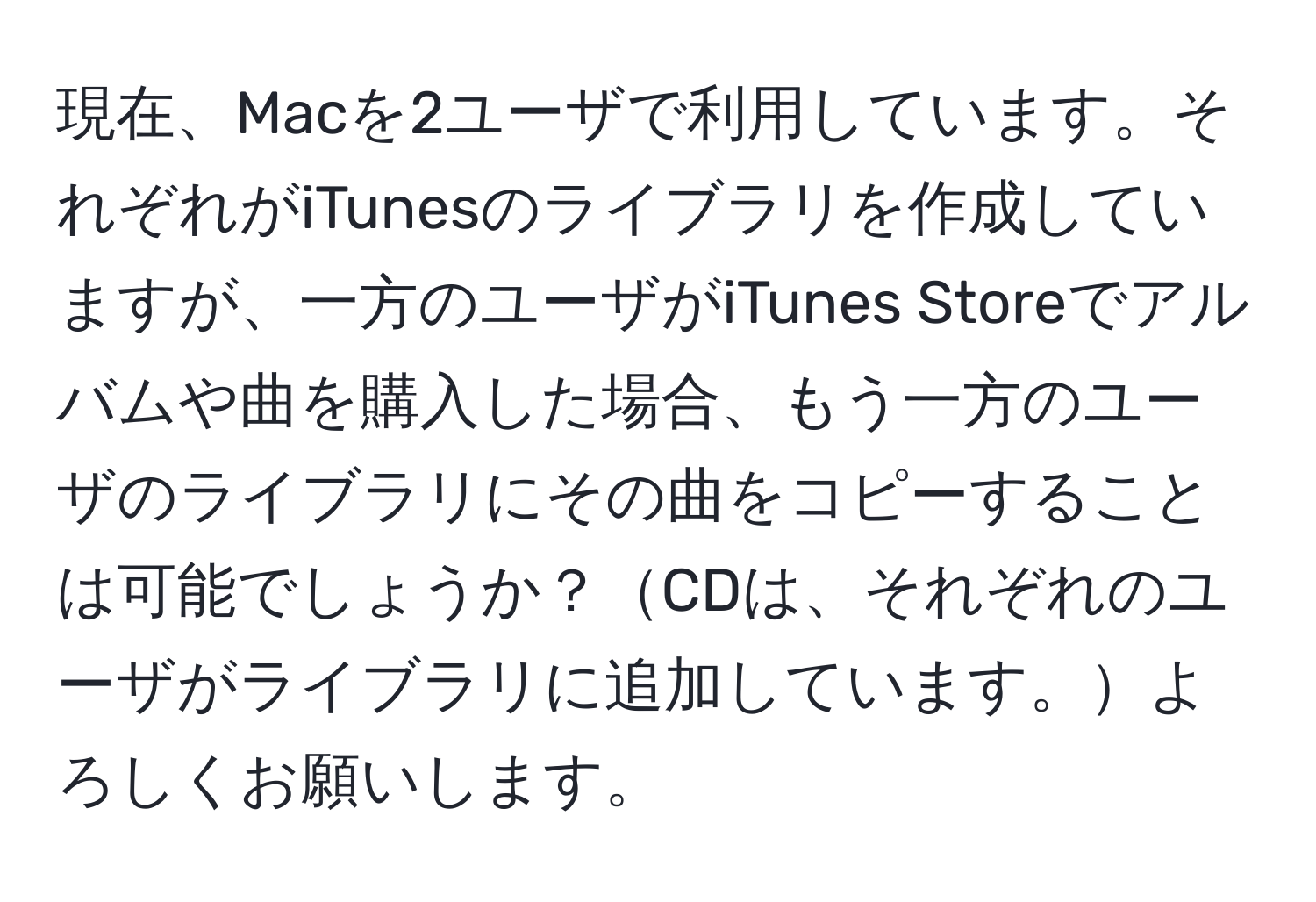 現在、Macを2ユーザで利用しています。それぞれがiTunesのライブラリを作成していますが、一方のユーザがiTunes Storeでアルバムや曲を購入した場合、もう一方のユーザのライブラリにその曲をコピーすることは可能でしょうか？CDは、それぞれのユーザがライブラリに追加しています。よろしくお願いします。