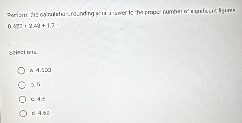 Perform the calculation, rounding your answer to the proper number of significant figures.
0.423+2.48+1.7=
Select one:
a. 4.603
b. 5
c. 4.6
d. 4.60