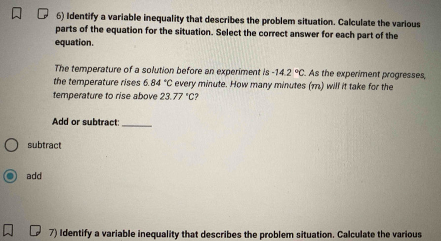 Identify a variable inequality that describes the problem situation. Calculate the various 
parts of the equation for the situation. Select the correct answer for each part of the 
equation. 
The temperature of a solution before an experiment is -14.2°C. As the experiment progresses, 
the temperature rises 6.84°C every minute. How many minutes (m) will it take for the 
temperature to rise above 23.77°C 2 
Add or subtract:_ 
subtract 
add 
7) Identify a variable inequality that describes the problem situation. Calculate the various