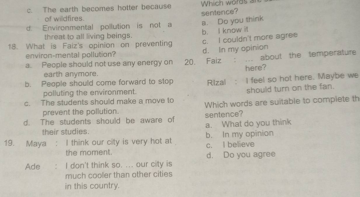 c. The earth becomes hotter because Which words are
sentence?
of wildfires.
d. Environmental pollution is not a a. Do you think
b. I know it
threat to all living beings.
18. What is Faiz's opinion on preventing c. I couldn't more agree
d. In my opinion
environ-mental pollution?
a. People should not use any energy on 20. Faiz : : ... about the temperature
earth anymore. here?
b. People should come forward to stop
RIzal : I feel so hot here. Maybe we
polluting the environment.
should turn on the fan.
c. The students should make a move to
prevent the pollution. Which words are suitable to complete th
d. The students should be aware of sentence?
their studies. a. What do you think
b. In my opinion
19. Maya : I think our city is very hot at
c. I believe
the moment.
d. Do you agree
Ade I don't think so. ... our city is
much cooler than other cities
in this country.