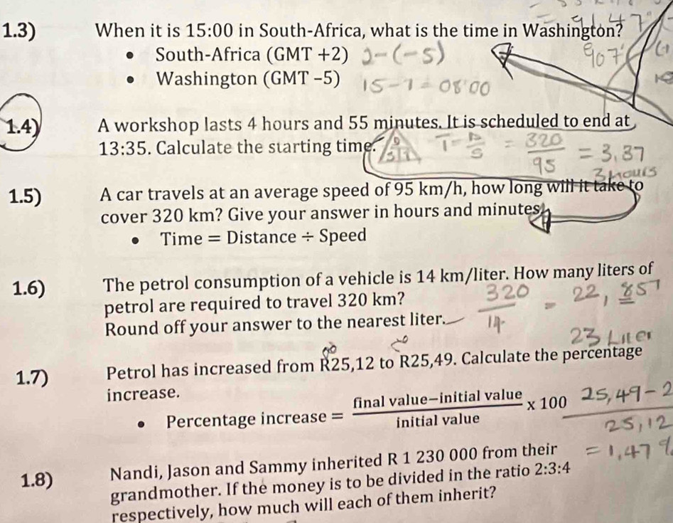 1.3) When it is 15:00 in South-Africa, what is the time in Washington? 
South-Africa (GMT +2) 
Washington (GMT −5) 
1.4) A workshop lasts 4 hours and 55 minutes. It is scheduled to end at
13:35. Calculate the starting time. 
1.5) A car travels at an average speed of 95 km/h, how long will it take to 
cover 320 km? Give your answer in hours and minutes
Time = Distance ÷ Speed 
1.6) The petrol consumption of a vehicle is 14 km/liter. How many liters of 
petrol are required to travel 320 km? 
Round off your answer to the nearest liter. 
1.7) Petrol has increased from R25,12 to R25,49. Calculate the percentage 
increase. 
Percentage incre ase= = (finalvalue-initialvalue)/initialvalue * 100
1.8) Nandi, Jason and Sammy inherited R 1 230 000 from their 
grandmother. If the money is to be divided in the ratio 2:3:4
respectively, how much will each of them inherit?