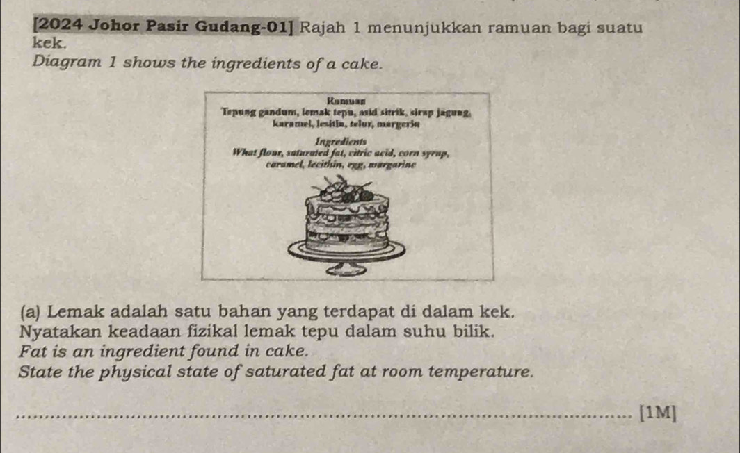 [2024 Johor Pasir Gudang-01] Rajah 1 menunjukkan ramuan bagi suatu 
kek. 
Diagram 1 shows the ingredients of a cake. 
(a) Lemak adalah satu bahan yang terdapat di dalam kek. 
Nyatakan keadaan fizikal lemak tepu dalam suhu bilik. 
Fat is an ingredient found in cake. 
State the physical state of saturated fat at room temperature. 
_[1M]