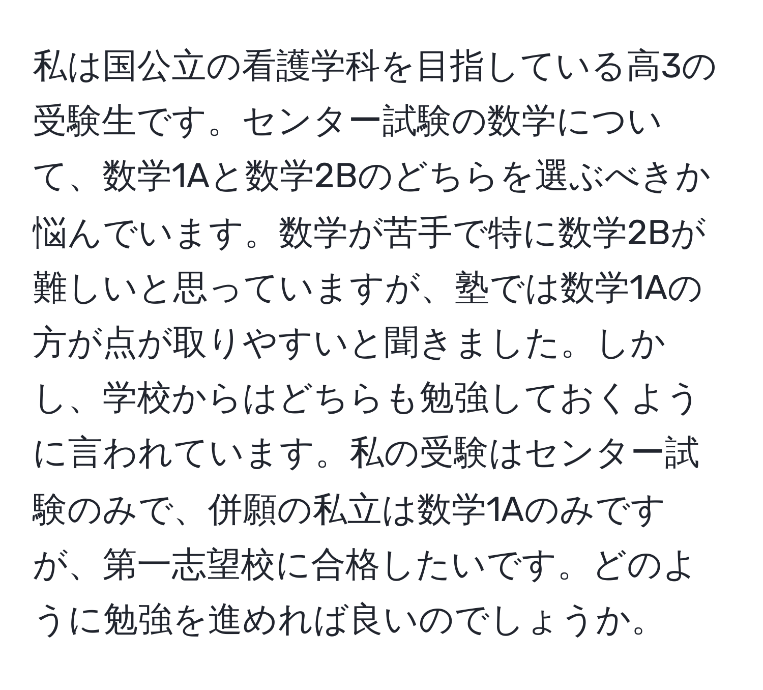 私は国公立の看護学科を目指している高3の受験生です。センター試験の数学について、数学1Aと数学2Bのどちらを選ぶべきか悩んでいます。数学が苦手で特に数学2Bが難しいと思っていますが、塾では数学1Aの方が点が取りやすいと聞きました。しかし、学校からはどちらも勉強しておくように言われています。私の受験はセンター試験のみで、併願の私立は数学1Aのみですが、第一志望校に合格したいです。どのように勉強を進めれば良いのでしょうか。