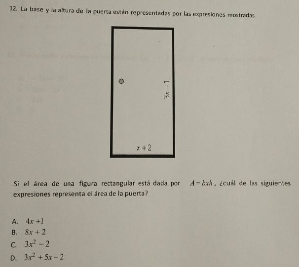 La base y la altura de la puerta están representadas por las expresiones mostradas
Si el área de una figura rectangular está dada por A=bxh ¿cuál de las siguientes
expresiones representa el área de la puerta?
A. 4x+1
B. 8x+2
C. 3x^2-2
D. 3x^2+5x-2