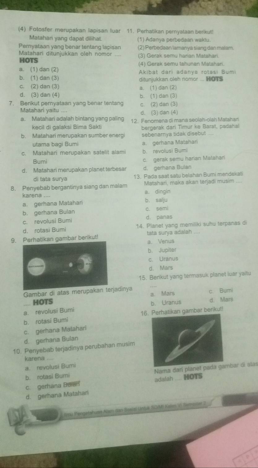 (4) Fotosfer merupakan lapisan luar 11. Perhatikan pernyataan berikut!
Matahari yang dapat dilihat. (1) Adanya perbedaan waktu.
Pernyataan yang benar tentang lapisan (2) Perbeḍaan lamanya siang dan malam.
Matahari ditunjukkan oleh nomor _(3) Gerak semu harian Matahari.
HOTS
(4) Gerak semu tahunan Matahari.
a. (1) dan (2) Akibat dari adanya rotasi Bumi
b. (1) dan (3)
ditunjukkan oleh nomor ... HOTS
c. (2) dan (3) a. (1) dan (2)
d. (3) dan (4) b. (1) dan (3)
7. Berikut pernyataan yang benar tentang c. (2) dan (3)
Matahari yaitu_
d. (3) dan (4)
a. Matahari adalah bintang yang paling 12. Fenomena di mana seolah-olah Matahari
kecil di galaksi Bima Sakti bergerak dari Timur ke Barat, padahal
b. Matahari merupakan sumber energi sebenarnya tidak disebut ....
utama bagi Bumi a. gerhana Matahari
c. Matahari merupakan satelit alami b. revolusi Bumi
Bumi c. gerak semu harian Matahari
d. Matahari merupakan planet terbesar d. gerhana Bulan
di tata surya 13. Pada saat satu belahan Bumi mendekati
8. Penyebab bergantinya siang dan malam Matahari, maka akan terjadi musim ....
karena .... a. dingin
a. gerhana Matahari b. salju
b. gerhana Bulan c. semi
c. revolusi Bumi d. panas
d. rotasi Bumi 14. Planet yang memiliki suhu terpanas di
9. Perhatikan gambar berikut! tata surya adalah_
a. Venus
b. Jupiter
c. Uranus
d. Mars
15. Berikut yang termasuk planet luar yaitu
Gambar di atas merupakan terjadinya
a. Mars c. Bumi
.... HOTS b. Uranus d. Mars
a. revolusi Bumi
b. rotasi Bumi 16. Perhatikan gambar berikut!
c. gerhana Matahari
d. gerhana Bulan
10. Penyebab terjadinya perubahan musim
karena ....
a. revolusi Bumi
b. rotasi Burni Nama darí planebar di alas
c. gerhana Baian adalah .... HOTS
d. gerhana Matahari
llmu Pengetshuan Alam dan Sosial Untuk SO/M) Kelas VI Semester 2