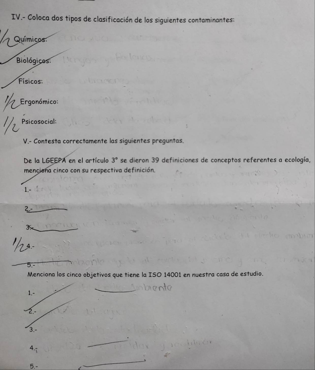 IV.- Coloca dos tipos de clasificación de los siguientes contaminantes: 
Químicos 
Biológicos: 
Físicos: 
Ergonómico: 
Psicosocial: 
V.- Contesta correctamente las siguientes preguntas. 
De la LGEEPA en el artículo 3° se dieron 39 definiciones de conceptos referentes a ecología, 
menciona cinco con su respectiva definición. 
1.- 
2.- 
_3 
_ 
5.- 
Menciona los cinco objetivos que tiene la ISO 14001 en nuestra casa de estudio. 
1.- 
2.- 
3.- 
. 
4. 
_ 
5.- 
_