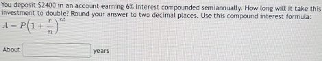 You deposit $2400 in an account earning 6% interest compounded semiannually. How long will it take this 
investment to double? Round your answer to two decimal places. Use this compound interest formula:
A=P(1+ r/n )^st
About □ years