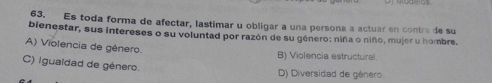 Dy Modelos.
63. Es toda forma de afectar, lastimar u obligar a una persona a actuar en contra de su
bienestar, sus intereses o su voluntad por razón de su género: niña o niño, mujer u hombre.
A) Violencia de género.
B) Violencia estructural.
C) Igualdad de género.
D) Diversidad de género.