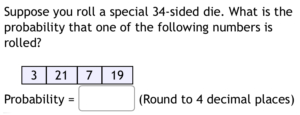 Suppose you roll a special 34 -sided die. What is the 
probability that one of the following numbers is 
rolled? 
Probability =□ (Round to 4 decimal places)