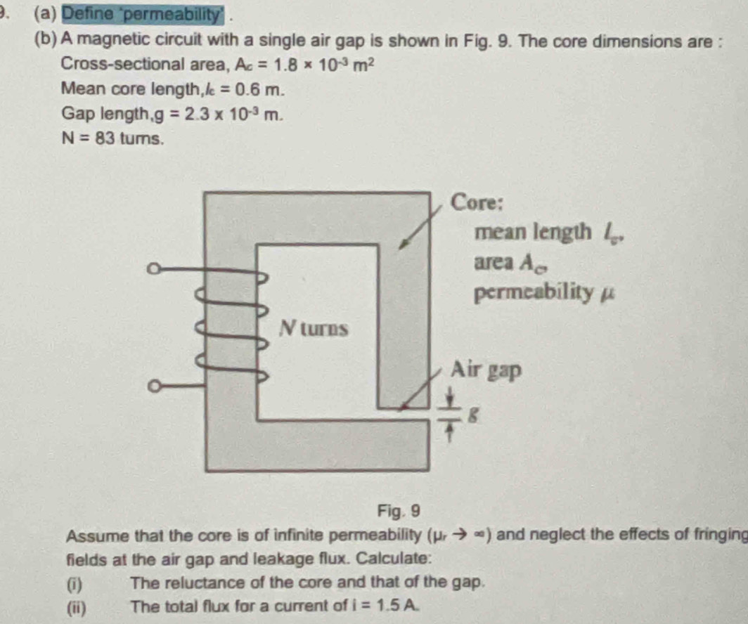 Define "permeability
(b) A magnetic circuit with a single air gap is shown in Fig. 9. The core dimensions are :
Cross-sectional area, A_c=1.8* 10^(-3)m^2
Mean core length, k=0.6m.
Gap length, g=2.3* 10^(-3)m.
N=83tums
Fig. 9
Assume that the core is of infinite permeability (mu _rto ∈fty ) and neglect the effects of fringing
fields at the air gap and leakage flux. Calculate:
(i) The reluctance of the core and that of the gap.
(ii) The total flux for a current of i=1.5A.