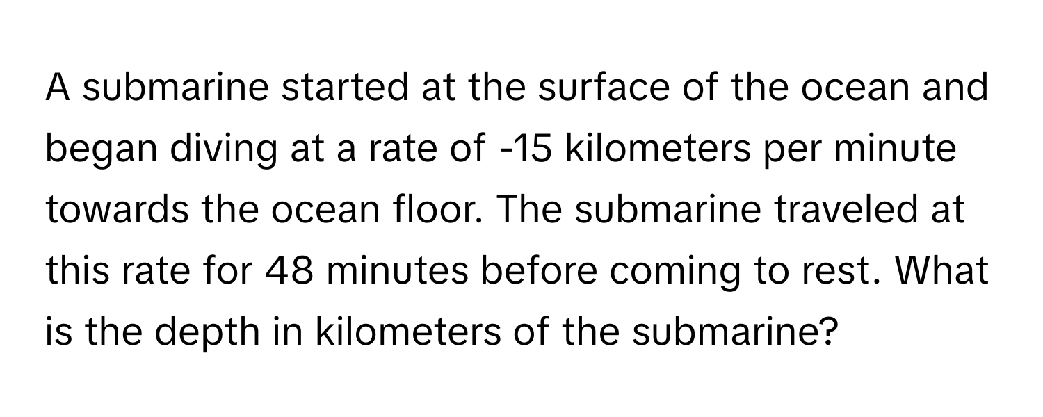 A submarine started at the surface of the ocean and began diving at a rate of -15 kilometers per minute towards the ocean floor. The submarine traveled at this rate for 48 minutes before coming to rest. What is the depth in kilometers of the submarine?