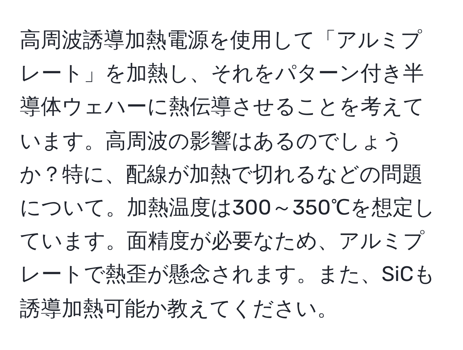 高周波誘導加熱電源を使用して「アルミプレート」を加熱し、それをパターン付き半導体ウェハーに熱伝導させることを考えています。高周波の影響はあるのでしょうか？特に、配線が加熱で切れるなどの問題について。加熱温度は300～350℃を想定しています。面精度が必要なため、アルミプレートで熱歪が懸念されます。また、SiCも誘導加熱可能か教えてください。