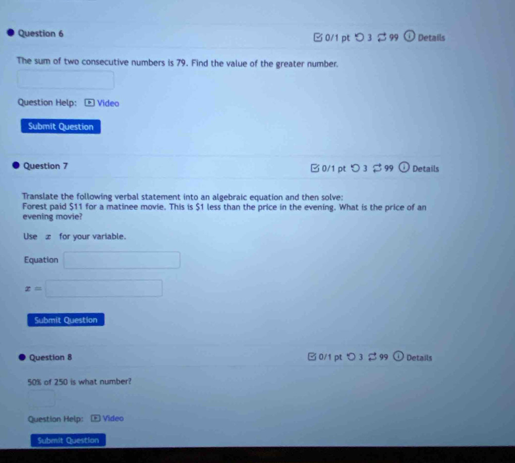 B 0/1 pt つ 3 $ 99 ① Details
The sum of two consecutive numbers is 79. Find the value of the greater number.
Question Help: Video
Submit Question
Question 7 0/1 pt つ 3 $ 99 Details
Translate the following verbal statement into an algebraic equation and then solve:
Forest paid $11 for a matinee movie. This is $1 less than the price in the evening. What is the price of an
evening movie?
Use x for your variable.
Equation □
x=□
Submit Question
Question 8 □ 0/1 pt 3 % 99 o Details
50% of 250 is what number?
□  
Question Help: Video
Submit Question