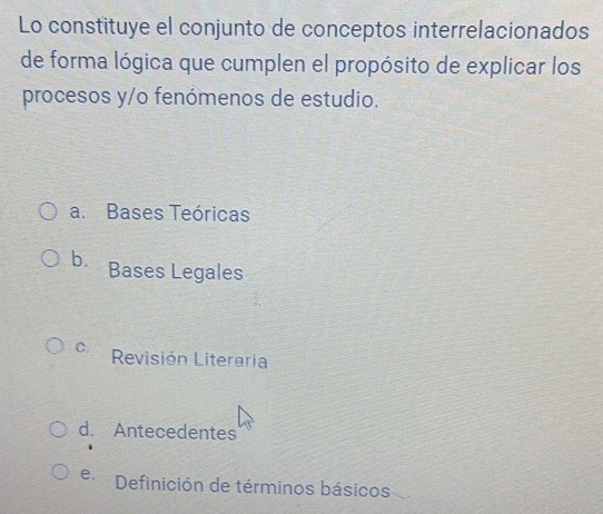 Lo constituye el conjunto de conceptos interrelacionados
de forma lógica que cumplen el propósito de explicar los
procesos y/o fenómenos de estudio.
a. Bases Teóricas
b. Bases Legales
C. Revisión Literaria
d. Antecedentes
e Definición de términos básicos