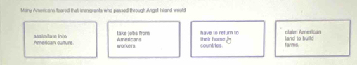 Many Americans teared that immigrants who passed through Angel Island would 
Americans take jobs from have to return to 
American culture assimilate into workers. countries. farms. land to build claim American 
their home[