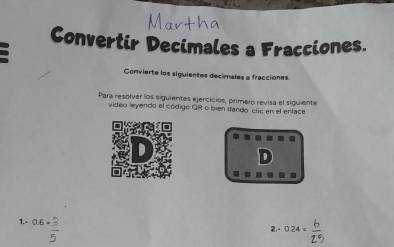 Convertir Decimales a Fracciones. 
Convierte los siguientes decimales a fracciones 
Para resolver los siguientes ejercicios, primero revisa el siguiente 
video leyendo el código GR o bien dando clic en el enlace 
. . - 
1.= ^0.6*  3/5 
2,- 0.24= b/2.5 